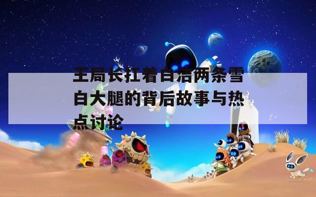 王局长扛着白洁两条雪白大腿的背后故事与热点讨论