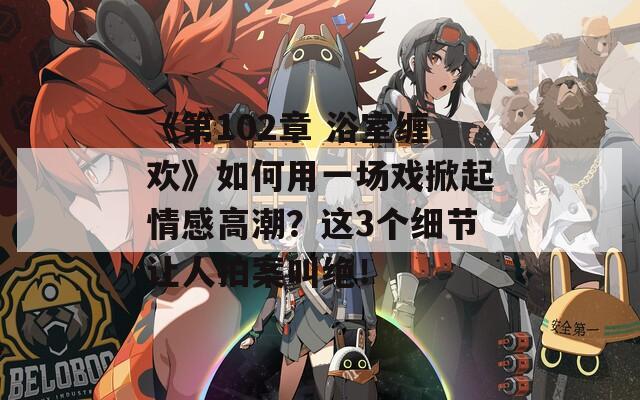 《第102章 浴室缠欢》如何用一场戏掀起情感高潮？这3个细节让人拍案叫绝！