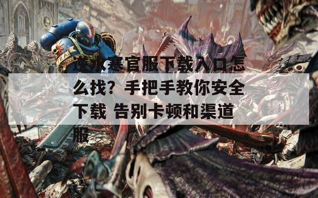 逆水寒官服下载入口怎么找？手把手教你安全下载 告别卡顿和渠道服