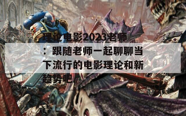 理论电影2023老师：跟随老师一起聊聊当下流行的电影理论和新趋势吧