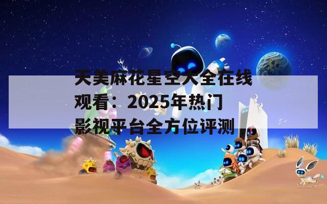天美麻花星空大全在线观看：2025年热门影视平台全方位评测