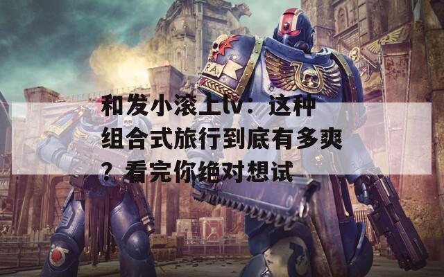 和发小滚上lv：这种组合式旅行到底有多爽？看完你绝对想试