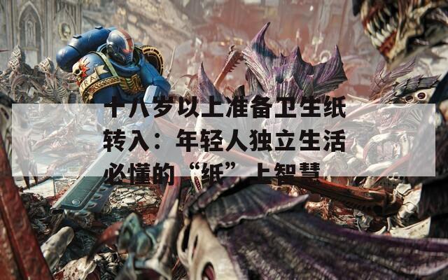 十八岁以上准备卫生纸转入：年轻人独立生活必懂的“纸”上智慧