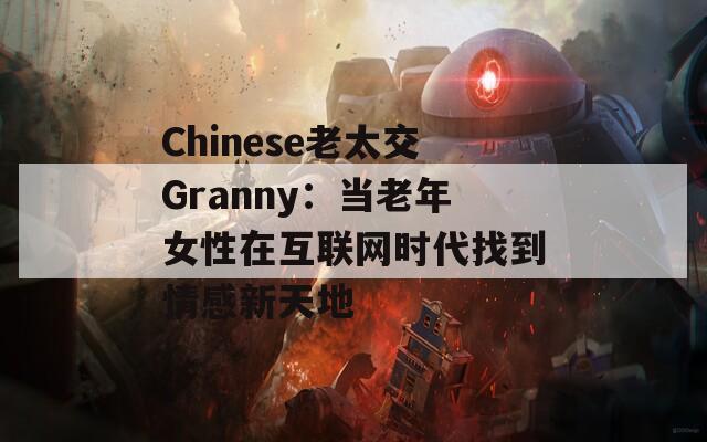 Chinese老太交Granny：当老年女性在互联网时代找到情感新天地