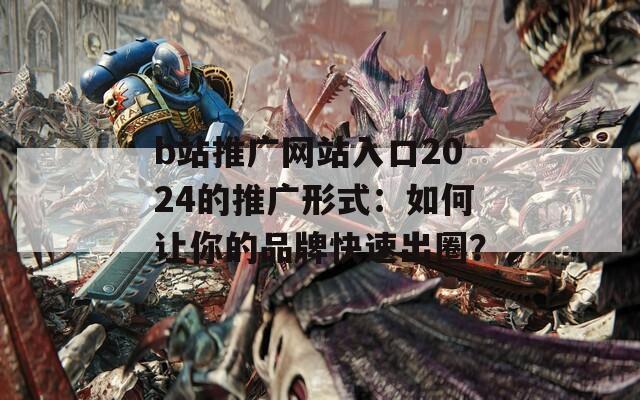 b站推广网站入口2024的推广形式：如何让你的品牌快速出圈？