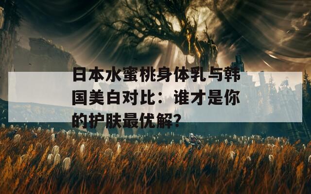 日本水蜜桃身体乳与韩国美白对比：谁才是你的护肤最优解？