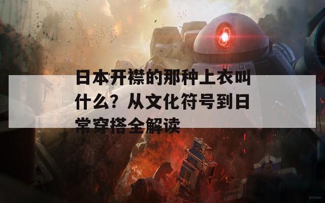 日本开襟的那种上衣叫什么？从文化符号到日常穿搭全解读