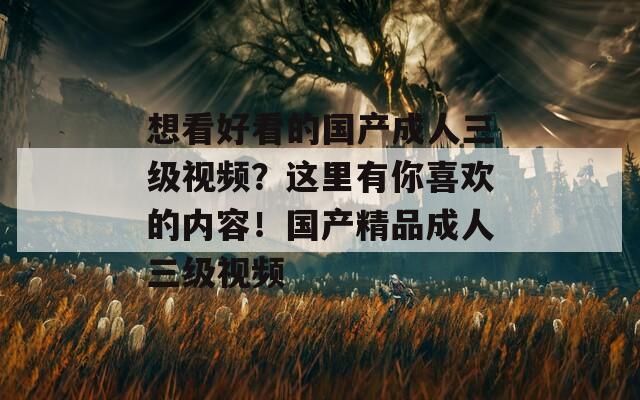 想看好看的国产成人三级视频？这里有你喜欢的内容！国产精品成人三级视频
