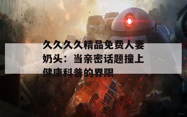 久久久久精品免费人妻奶头：当亲密话题撞上健康科普的界限