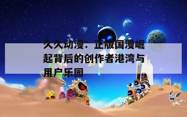 久久动漫：正版国漫崛起背后的创作者港湾与用户乐园