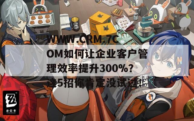 WWW.CRM.7COM如何让企业客户管理效率提升300%？这5招你肯定没试过！