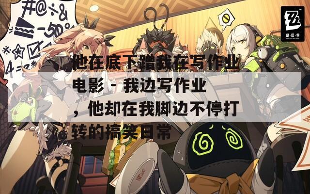 他在底下蹭我在写作业电影 - 我边写作业，他却在我脚边不停打转的搞笑日常