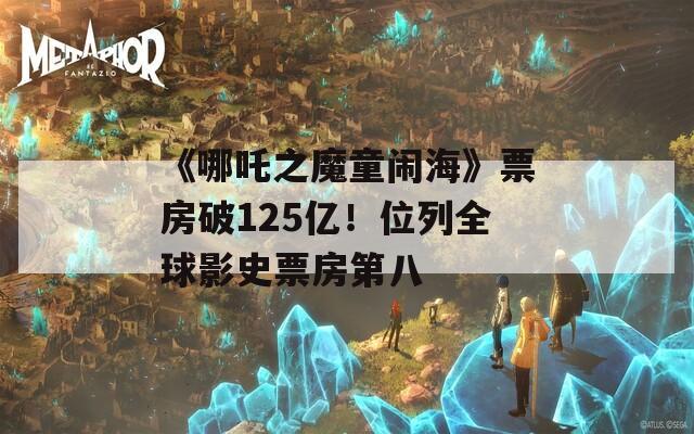《哪吒之魔童闹海》票房破125亿！位列全球影史票房第八