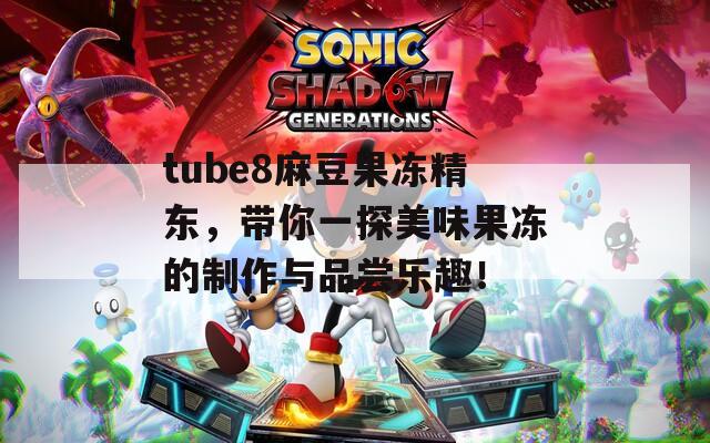 tube8麻豆果冻精东，带你一探美味果冻的制作与品尝乐趣！