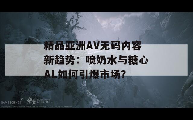 精品亚洲AV无码内容新趋势：喷奶水与糖心AL如何引爆市场？