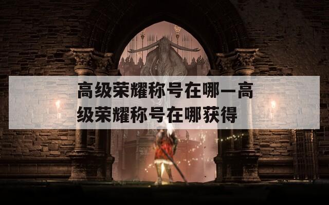 高级荣耀称号在哪—高级荣耀称号在哪获得
