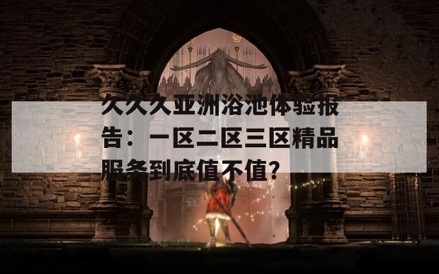 久久久亚洲浴池体验报告：一区二区三区精品服务到底值不值？