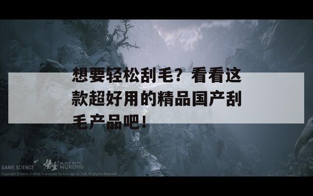 想要轻松刮毛？看看这款超好用的精品国产刮毛产品吧！