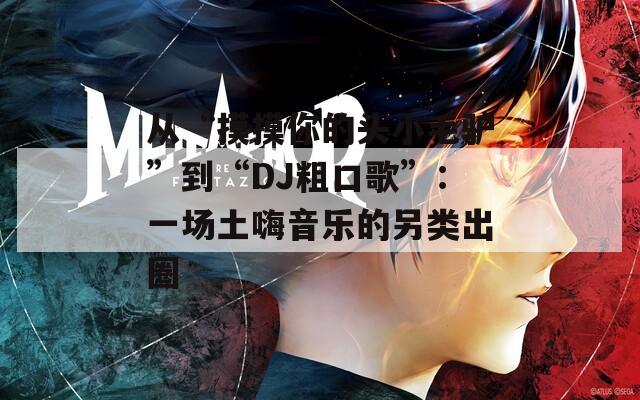 从“摸摸你的头小毛驴”到“DJ粗口歌”：一场土嗨音乐的另类出圈
