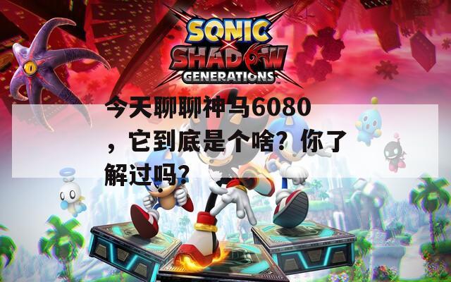 今天聊聊神马6080，它到底是个啥？你了解过吗？