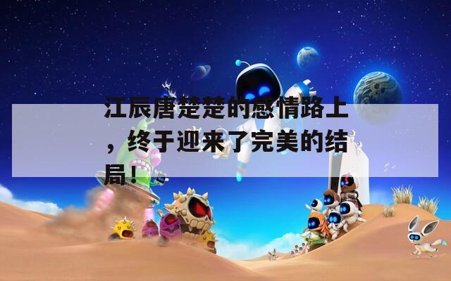 江辰唐楚楚的感情路上，终于迎来了完美的结局！