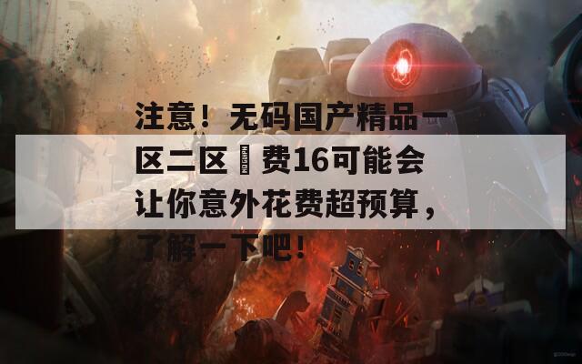 注意！无码国产精品一区二区宊费16可能会让你意外花费超预算，了解一下吧！