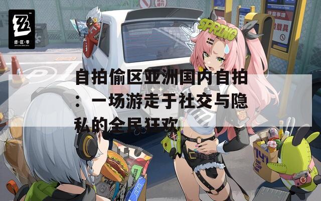 自拍偷区亚洲国内自拍：一场游走于社交与隐私的全民狂欢