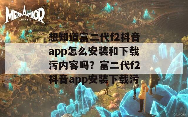 想知道富二代f2抖音app怎么安装和下载污内容吗？富二代f2抖音app安装下载污