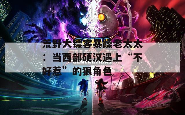 荒野大镖客暴躁老太太：当西部硬汉遇上“不好惹”的狠角色