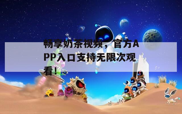 畅享奶茶视频，官方APP入口支持无限次观看！