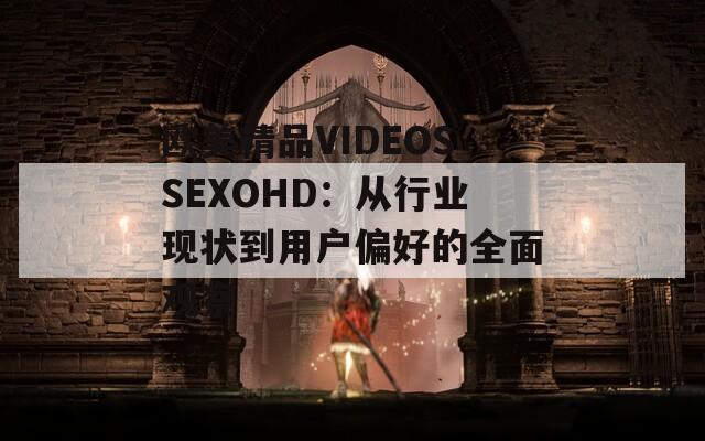 欧美精品VIDEOSSEXOHD：从行业现状到用户偏好的全面观察