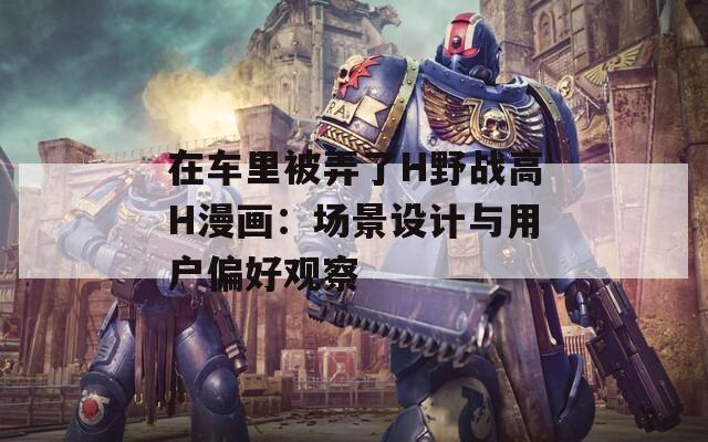 在车里被弄了H野战高H漫画：场景设计与用户偏好观察