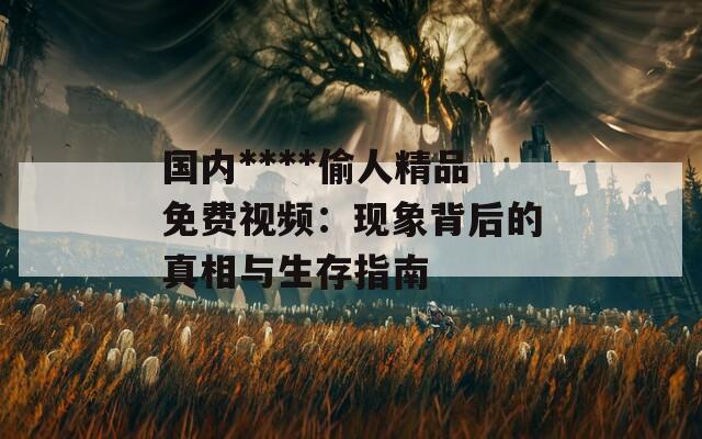 国内****偷人精品免费视频：现象背后的真相与生存指南