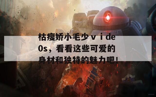 枯瘦娇小毛少ⅴⅰde0s，看看这些可爱的身材和独特的魅力吧！