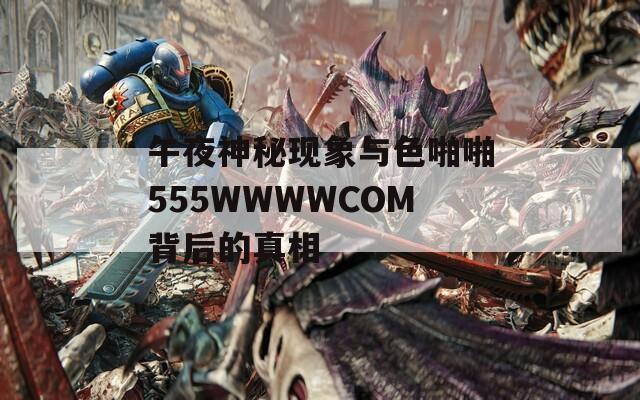 午夜神秘现象与色啪啪555WWWWCOM背后的真相