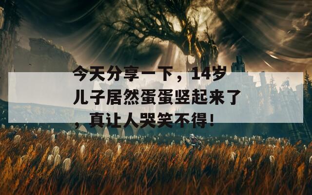 今天分享一下，14岁儿子居然蛋蛋竖起来了，真让人哭笑不得！