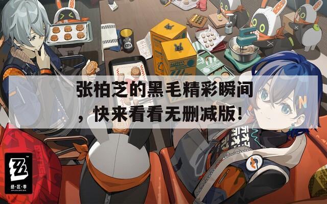 张柏芝的黑毛精彩瞬间，快来看看无删减版！