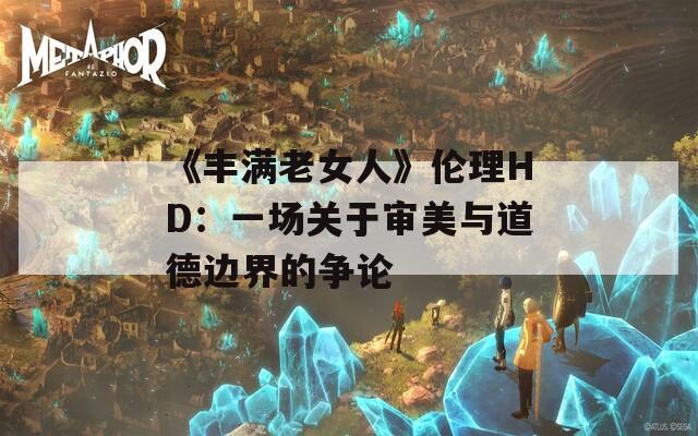 《丰满老女人》伦理HD：一场关于审美与道德边界的争论