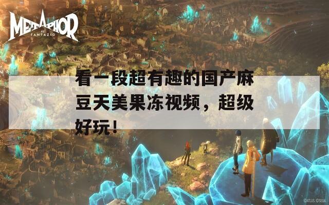 看一段超有趣的国产麻豆天美果冻视频，超级好玩！