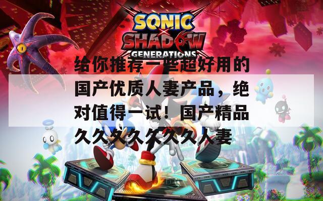给你推荐一些超好用的国产优质人妻产品，绝对值得一试！国产精品久久久久久久久人妻