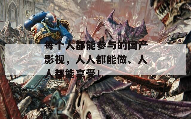 每个人都能参与的国产影视，人人都能做、人人都能享受！