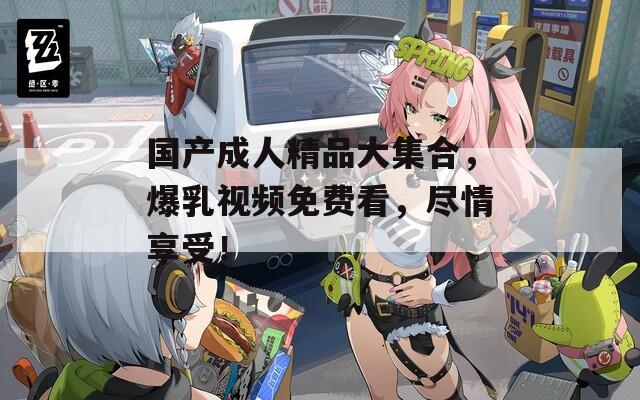 国产成人精品大集合，爆乳视频免费看，尽情享受！