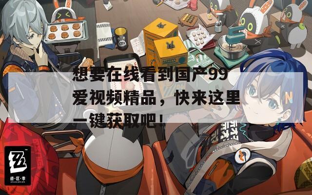 想要在线看到国产99爱视频精品，快来这里一键获取吧！