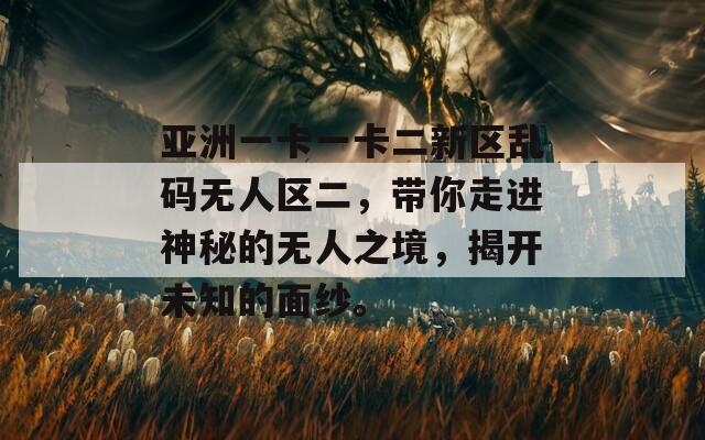 亚洲一卡一卡二新区乱码无人区二，带你走进神秘的无人之境，揭开未知的面纱。