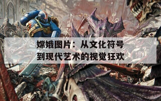 嫦娥图片：从文化符号到现代艺术的视觉狂欢