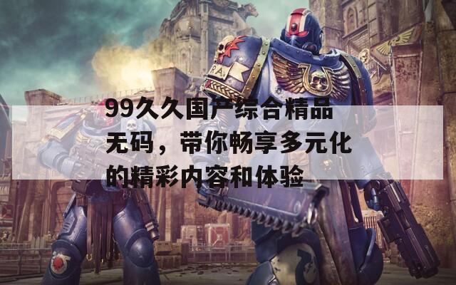 99久久国产综合精品无码，带你畅享多元化的精彩内容和体验