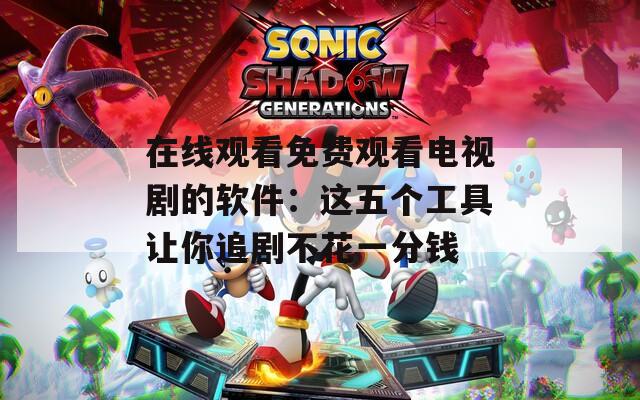 在线观看免费观看电视剧的软件：这五个工具让你追剧不花一分钱