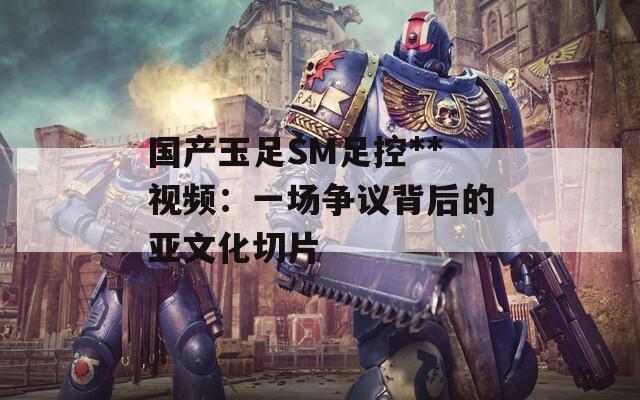 国产玉足SM足控**视频：一场争议背后的亚文化切片