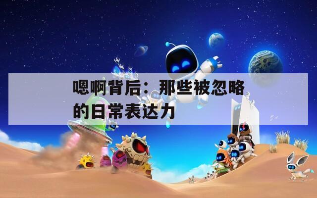 嗯啊背后：那些被忽略的日常表达力