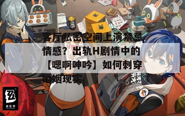 客厅私密空间上演禁忌情感？出轨H剧情中的【嗯啊呻吟】如何刺穿婚姻现实
